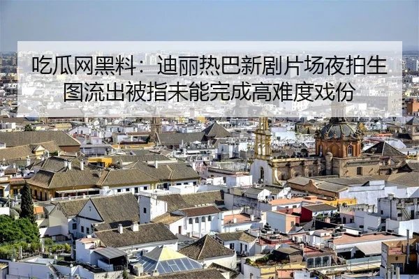 吃瓜网黑料：迪丽热巴新剧片场夜拍生图流出被指未能完成高难度戏份